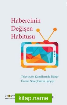 Habercinin Değişen Habitusu Televizyon Kanallarında Haber Üretim Süreçlerinin İşleyişi